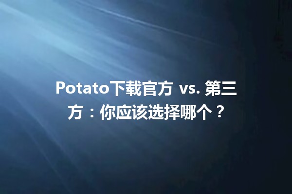 🍟 Potato下载官方 vs. 第三方：你应该选择哪个？🤔