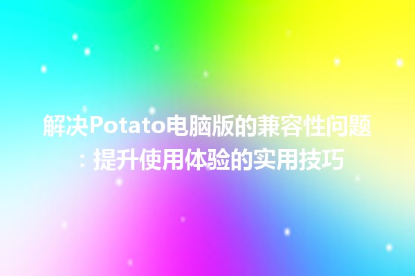 🤔 解决Potato电脑版的兼容性问题：提升使用体验的实用技巧