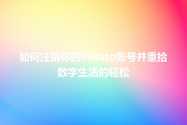 如何注销你的Potato账号并重拾数字生活的轻松✨