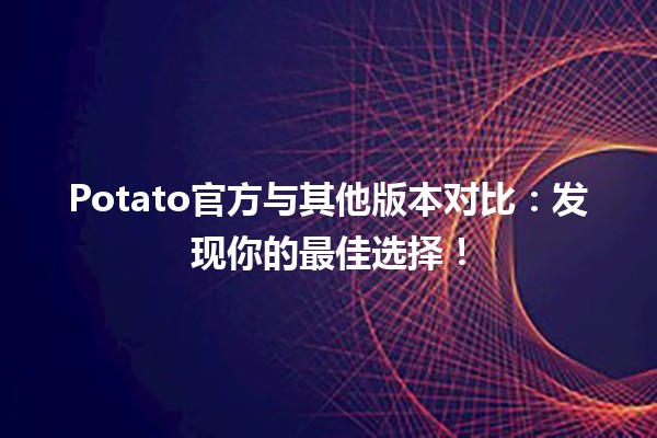 🍟 Potato官方与其他版本对比：发现你的最佳选择！🌟