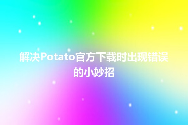 ⚡️ 解决Potato官方下载时出现错误的小妙招 🌟