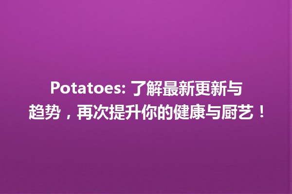 🥔 Potatoes: 了解最新更新与趋势，再次提升你的健康与厨艺！