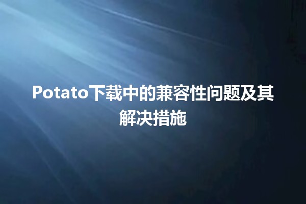 Potato下载中的兼容性问题及其解决措施 🚀🖥️