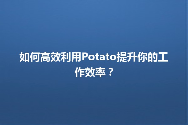 🍟 如何高效利用Potato提升你的工作效率？🚀