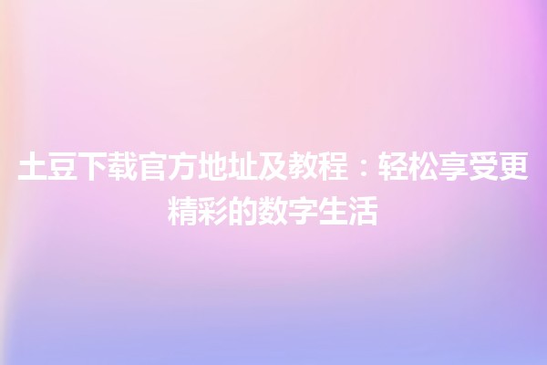 🌐 土豆下载官方地址及教程：轻松享受更精彩的数字生活