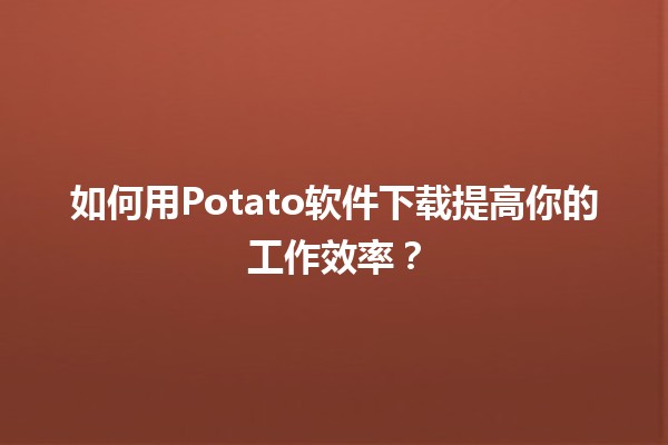 🍟 如何用Potato软件下载提高你的工作效率？