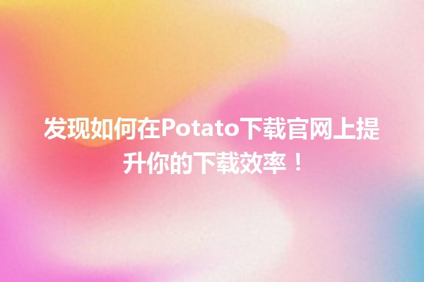 ⭐️ 发现如何在Potato下载官网上提升你的下载效率！