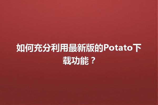 🎮 如何充分利用最新版的Potato下载功能？