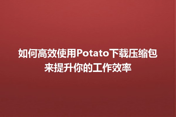 🥔如何高效使用Potato下载压缩包来提升你的工作效率💻