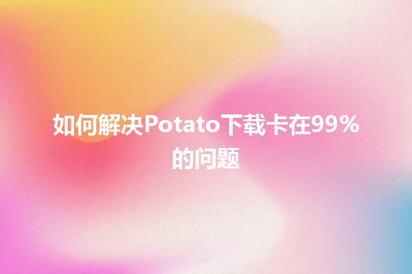 如何解决Potato下载卡在99%的问题🚀