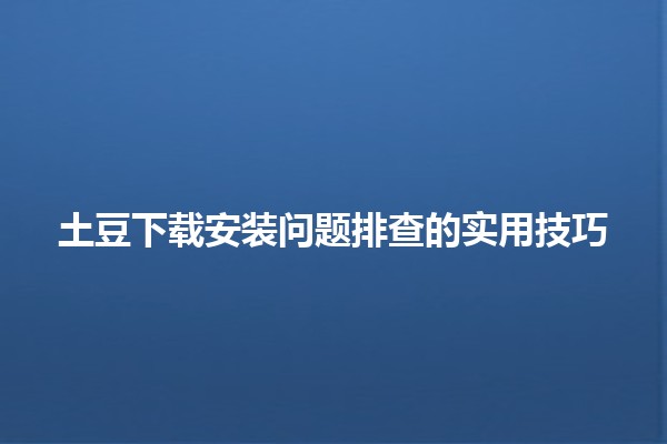 土豆下载安装问题排查的实用技巧 🥔🔧