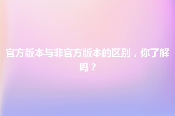 🍟 官方版本与非官方版本的区别，你了解吗？🤔