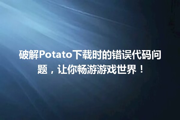 🎮 破解Potato下载时的错误代码问题，让你畅游游戏世界！🚀