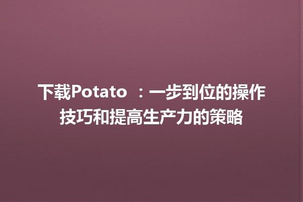 下载Potato 🌐：一步到位的操作技巧和提高生产力的策略