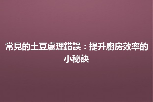 常見的土豆處理錯誤🍟：提升廚房效率的小秘訣