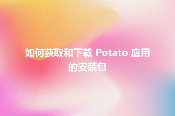 如何获取和下载 Potato 应用的安装包 💾✨