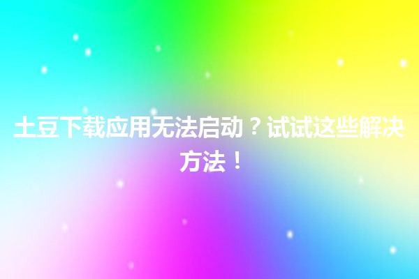 🥔 土豆下载应用无法启动？试试这些解决方法！✨