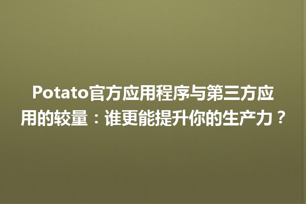 🥔 Potato官方应用程序与第三方应用的较量：谁更能提升你的生产力？